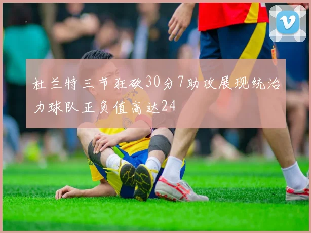 杜兰特三节狂砍30分7助攻展现统治力球队正负值高达24