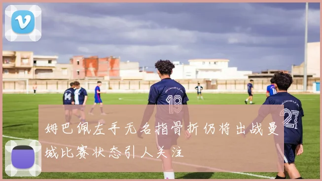 姆巴佩左手无名指骨折仍将出战曼城比赛状态引人关注