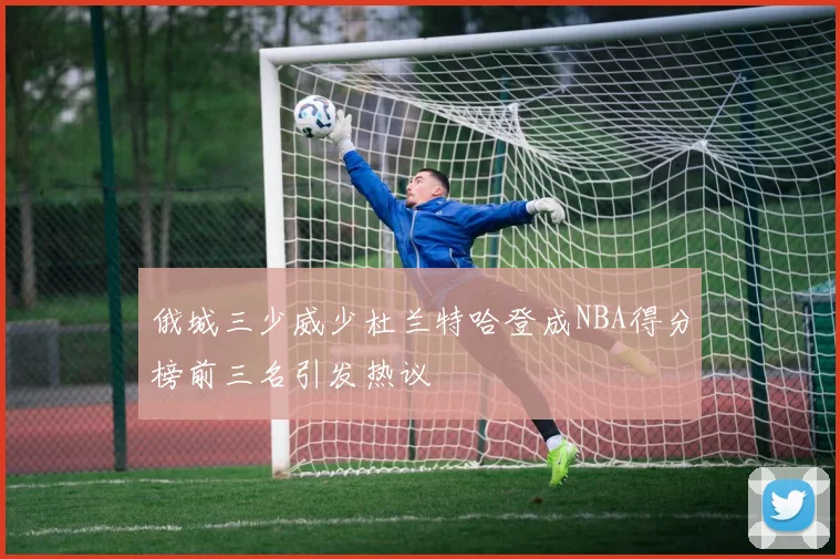 俄城三少威少杜兰特哈登成NBA得分榜前三名引发热议