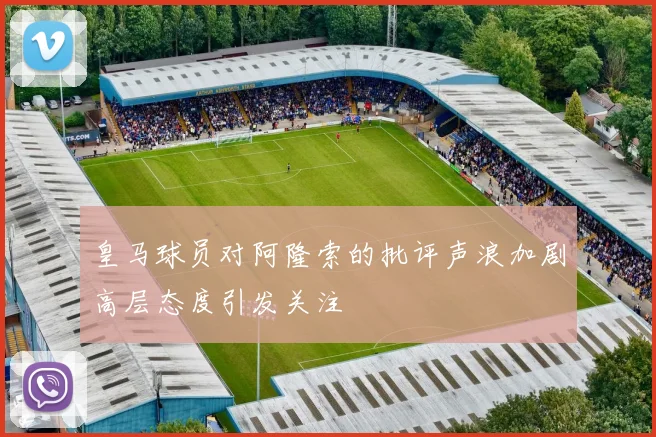 皇马球员对阿隆索的批评声浪加剧高层态度引发关注