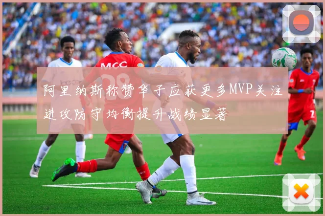 阿里纳斯称赞华子应获更多MVP关注进攻防守均衡提升战绩显著