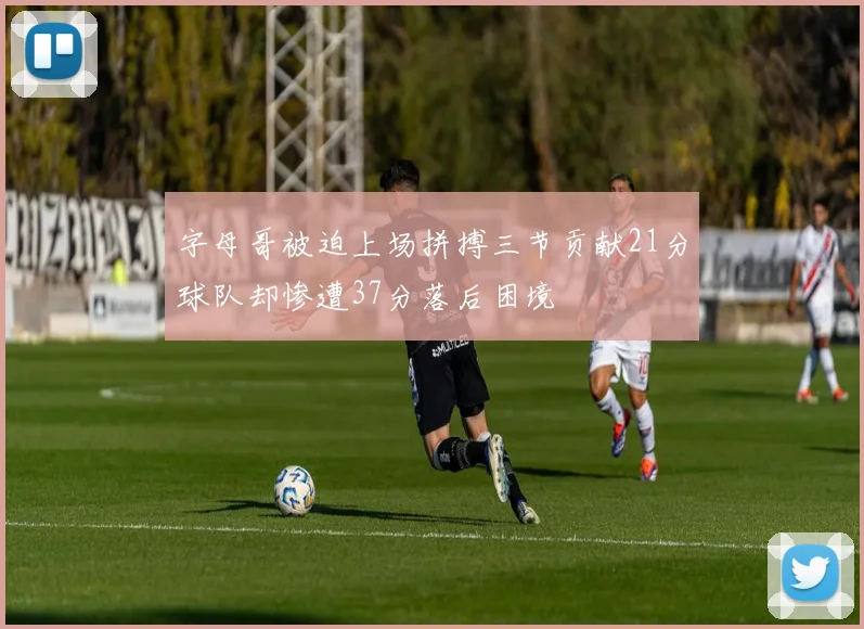 字母哥被迫上场拼搏三节贡献21分球队却惨遭37分落后困境