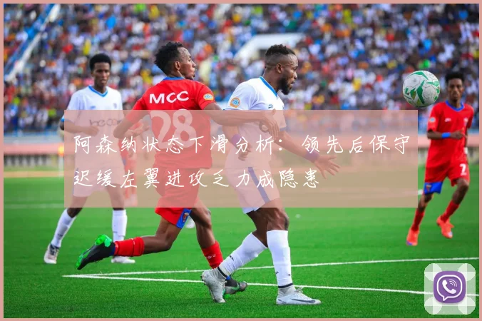 阿森纳状态下滑分析：领先后保守迟缓左翼进攻乏力成隐患