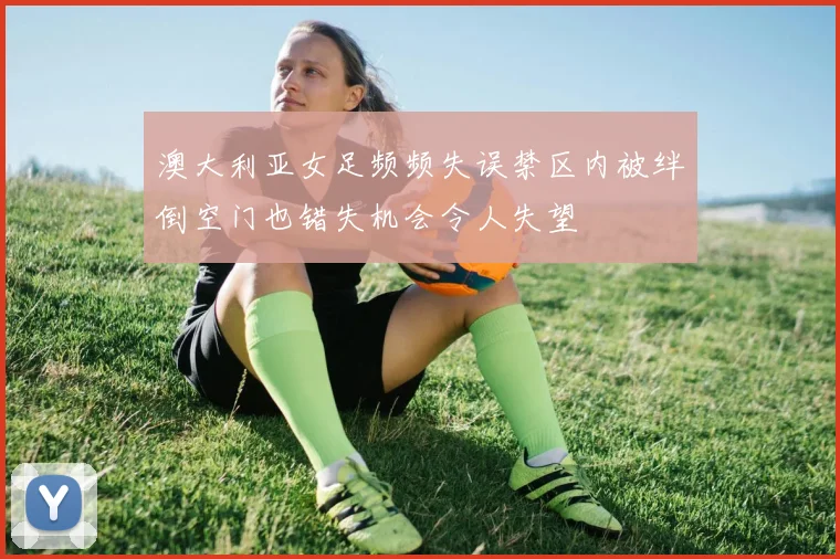 澳大利亚女足频频失误禁区内被绊倒空门也错失机会令人失望