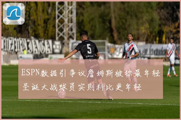 ESPN数据引争议詹姆斯被称最年轻圣诞大战球员实则科比更年轻