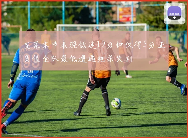 克莱末节表现低迷19分钟仅得5分正负值全队最低遭遇绝杀失利