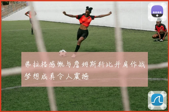 弗拉格感慨与詹姆斯科比并肩作战梦想成真令人震撼