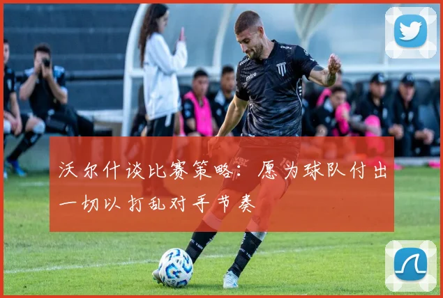 沃尔什谈比赛策略：愿为球队付出一切以打乱对手节奏