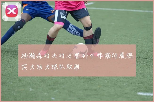 杨瀚森对决对方替补中锋期待展现实力助力球队取胜