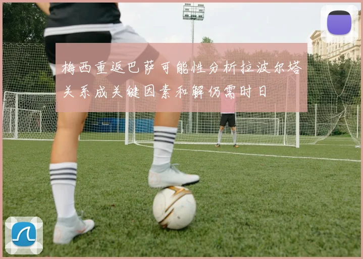 梅西重返巴萨可能性分析拉波尔塔关系成关键因素和解仍需时日