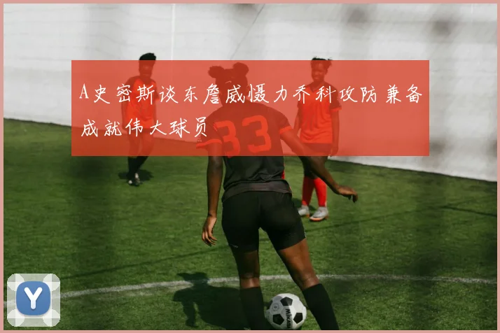 A史密斯谈东詹威慑力乔科攻防兼备成就伟大球员