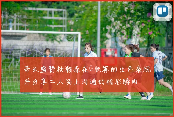 蒂米盛赞杨瀚森在G联赛的出色表现并分享二人场上沟通的精彩瞬间