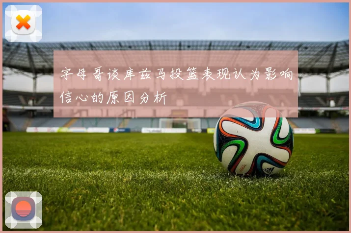 字母哥谈库兹马投篮表现认为影响信心的原因分析