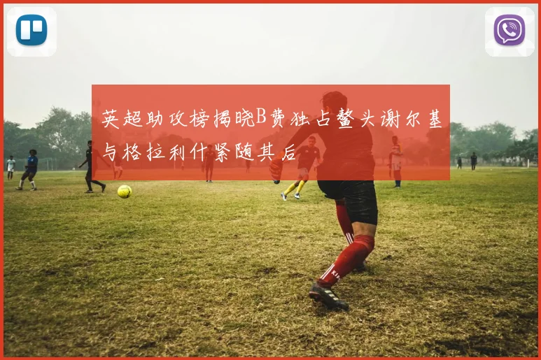 英超助攻榜揭晓B费独占鳌头谢尔基与格拉利什紧随其后