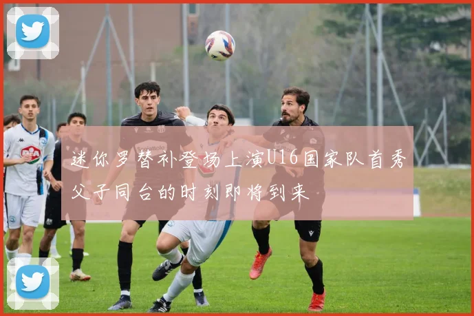 迷你罗替补登场上演U16国家队首秀父子同台的时刻即将到来
