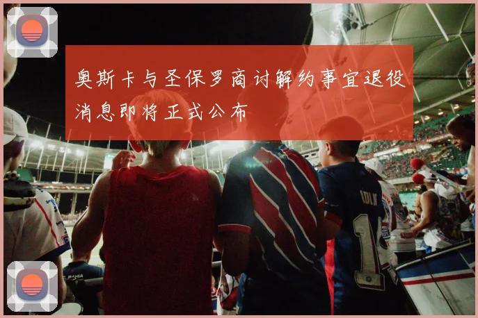 奥斯卡与圣保罗商讨解约事宜退役消息即将正式公布