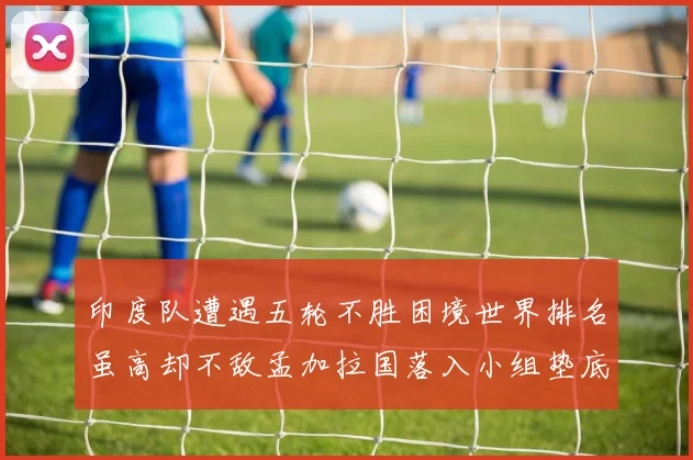 印度队遭遇五轮不胜困境世界排名虽高却不敌孟加拉国落入小组垫底