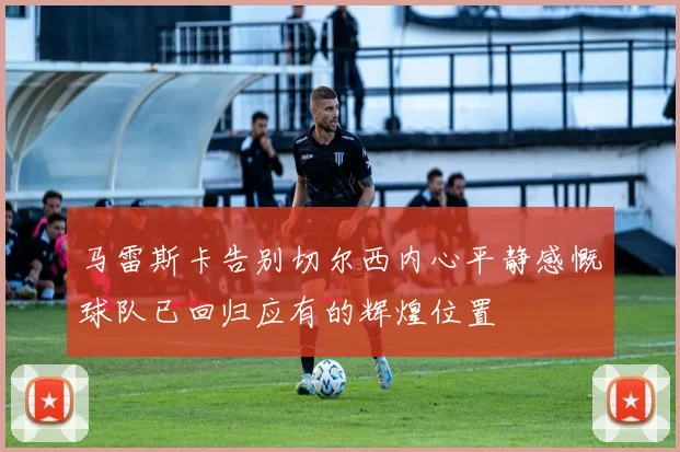 马雷斯卡告别切尔西内心平静感慨球队已回归应有的辉煌位置