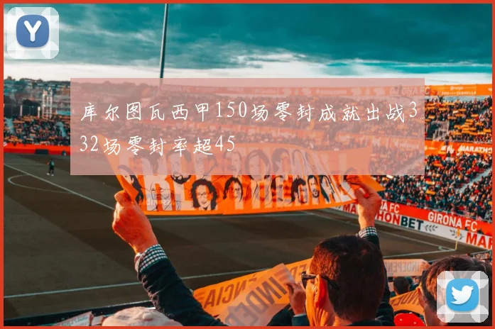 库尔图瓦西甲150场零封成就出战332场零封率超45