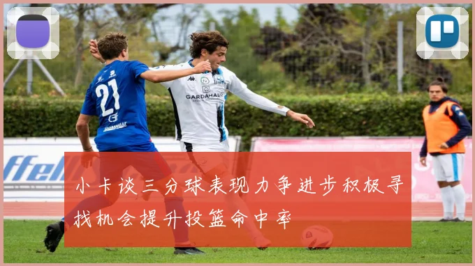 小卡谈三分球表现力争进步积极寻找机会提升投篮命中率