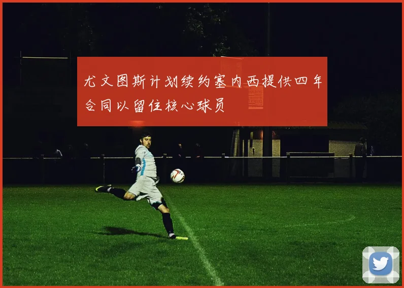 尤文图斯计划续约塞内西提供四年合同以留住核心球员