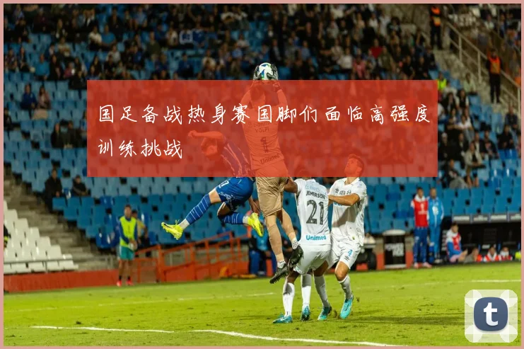 国足备战热身赛国脚们面临高强度训练挑战