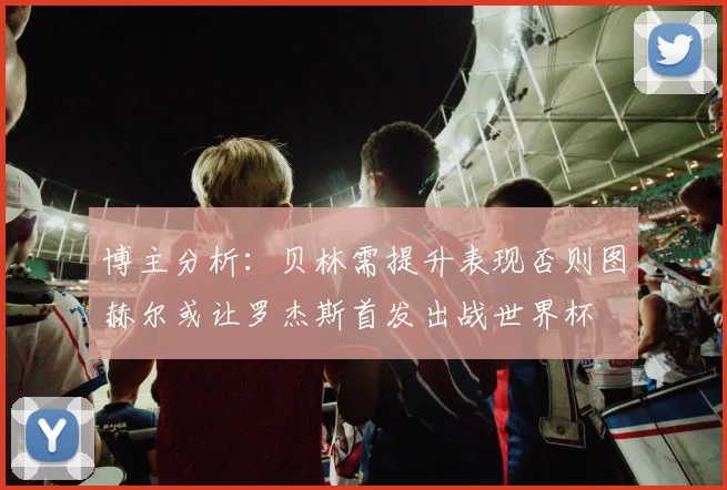 博主分析：贝林需提升表现否则图赫尔或让罗杰斯首发出战世界杯