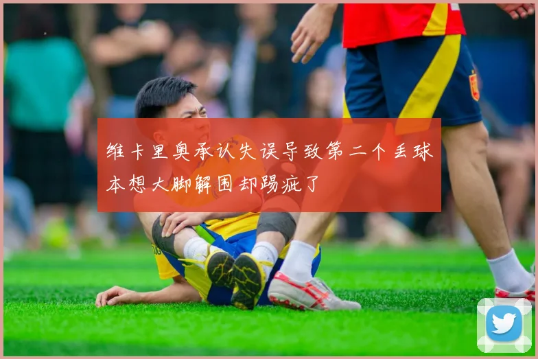 维卡里奥承认失误导致第二个丢球本想大脚解围却踢疵了