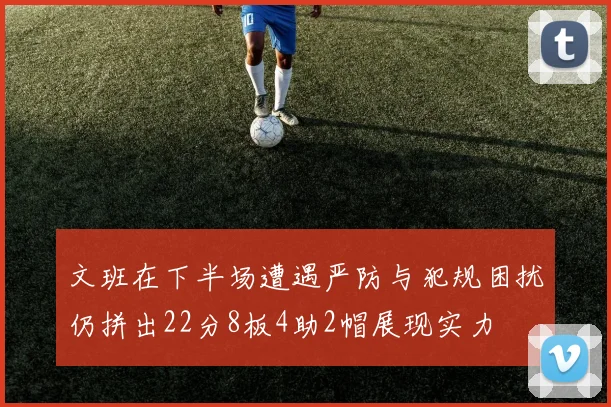 文班在下半场遭遇严防与犯规困扰仍拼出22分8板4助2帽展现实力
