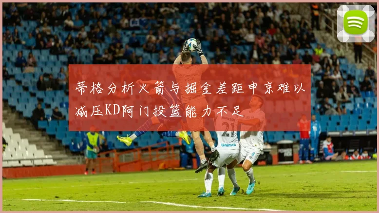 蒂格分析火箭与掘金差距申京难以减压KD阿门投篮能力不足