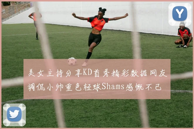 美女主持分享KD首秀精彩数据网友调侃小帅重色轻球Shams感慨不已