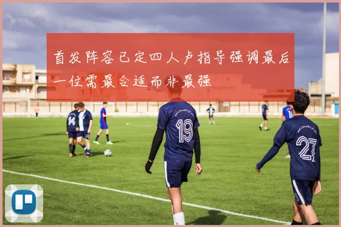 首发阵容已定四人卢指导强调最后一位需最合适而非最强