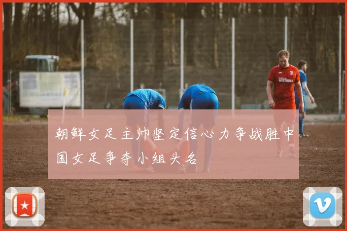 朝鲜女足主帅坚定信心力争战胜中国女足争夺小组头名