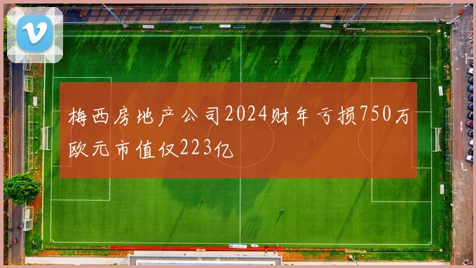 梅西房地产公司2024财年亏损750万欧元市值仅223亿