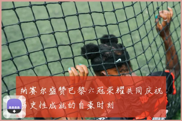 纳赛尔盛赞巴黎六冠荣耀共同庆祝历史性成就的自豪时刻