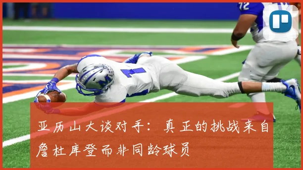 亚历山大谈对手：真正的挑战来自詹杜库登而非同龄球员
