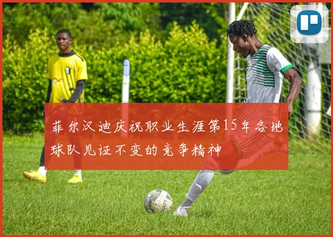 菲尔汉迪庆祝职业生涯第15年各地球队见证不变的竞争精神