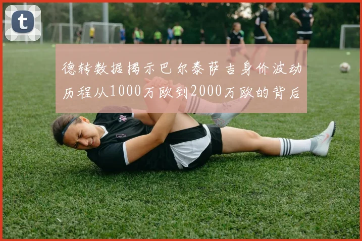 德转数据揭示巴尔泰萨吉身价波动历程从1000万欧到2000万欧的背后故事