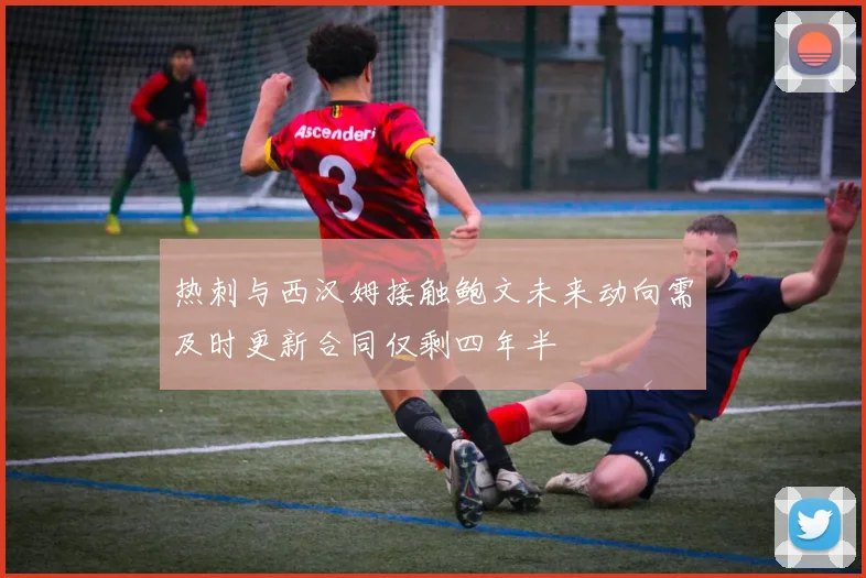 热刺与西汉姆接触鲍文未来动向需及时更新合同仅剩四年半