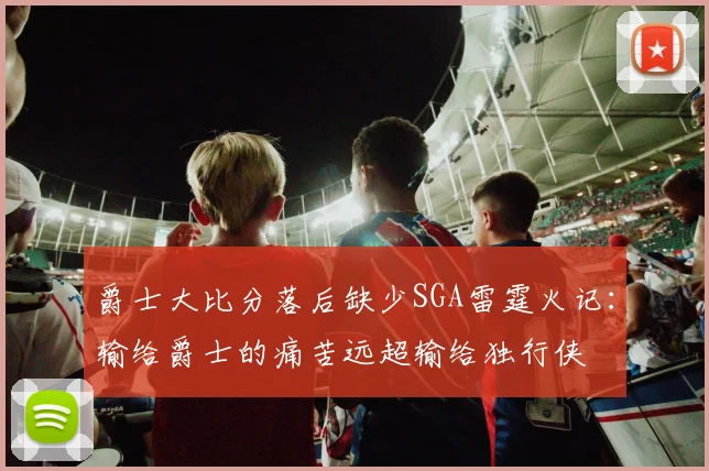 爵士大比分落后缺少SGA雷霆火记：输给爵士的痛苦远超输给独行侠
