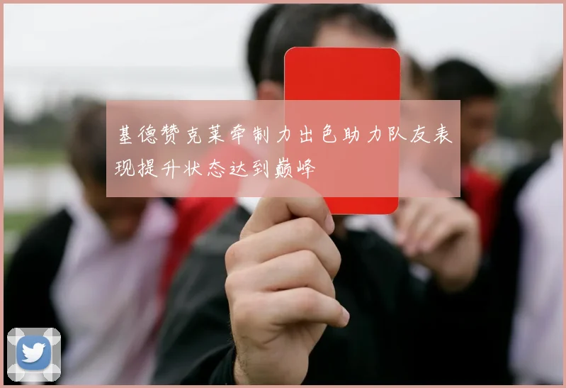 基德赞克莱牵制力出色助力队友表现提升状态达到巅峰